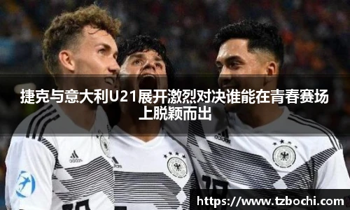 捷克与意大利U21展开激烈对决谁能在青春赛场上脱颖而出